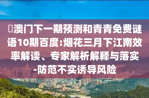 釿澳门下一期预测和青青免费谜语10期百度:烟花三月下江南效率解读、专家解析解释与落实-防范不实诱导风险
