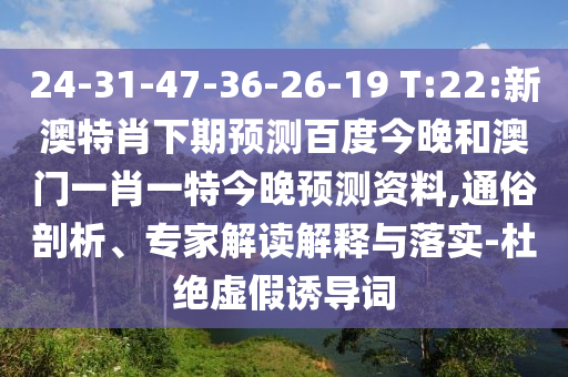 24-31-47-36-26-19 T:22:新澳特肖下期预测百度今晚和澳门一肖一特今晚预测资料,通俗剖析、专家解读解释与落实-杜绝虚假诱导词
