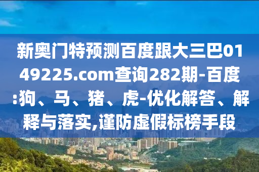 新奥门特预测百度跟大三巴0149225.com查询282期-百度:狗、马、猪、虎-优化解答、解释与落实,谨防虚假标榜手段