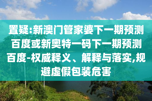 置疑:新澳门管家婆下一期预测百度或新奥特一码下一期预测百度-权威释义、解释与落实,规避虚假包装危害
