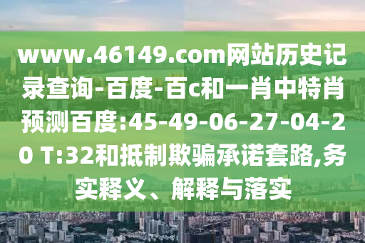 www.46149.com网站历史记录查询-百度-百c和一肖中特肖预测百度:45-49-06-27-04-20 T:32和抵制欺骗承诺套路,务实释义、解释与落实