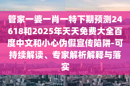 管家一婆一肖一特下期预测24618和2025年天天免费大全百度中文和小心伪假宣传陷阱-可持续解读、专家解析解释与落实