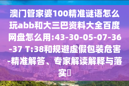 澳门管家婆100精准谜语怎么玩abb和大三巴资料大全百度网盘怎么用:43-30-05-07-36-37 T:38和规避虚假包装危害-精准解答、专家解读解释与落实​