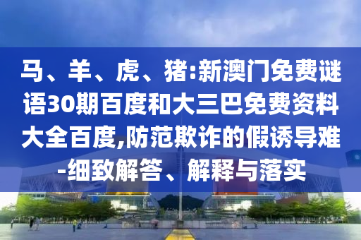 马、羊、虎、猪:新澳门免费谜语30期百度和大三巴免费资料大全百度,防范欺诈的假诱导难-细致解答、解释与落实