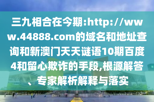 三九相合在今期:http://www.44888.com的域名和地址查询和新澳门天天谜语10期百度4和留心欺诈的手段,根源解答、专家解析解释与落实
