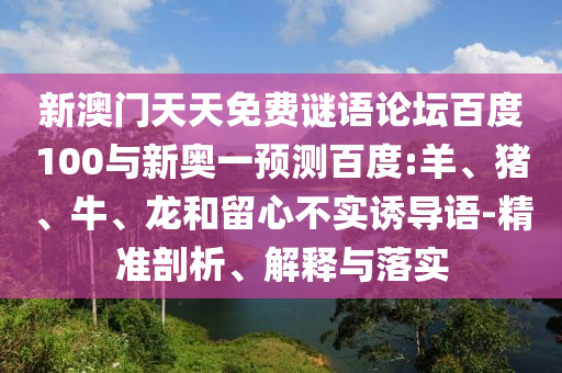 新澳门天天免费谜语论坛百度100与新奥一预测百度:羊、猪、牛、龙和留心不实诱导语-精准剖析、解释与落实