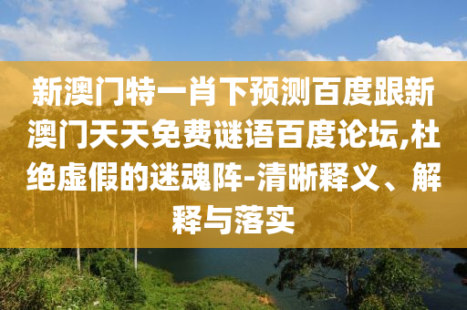 新澳门特一肖下预测百度跟新澳门天天免费谜语百度论坛,杜绝虚假的迷魂阵-清晰释义、解释与落实
