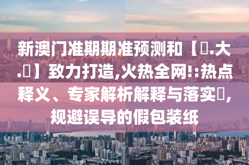 新澳门准期期准预测和【黃.大.佡】致力打造,火热全网!:热点释义、专家解析解释与落实​,规避误导的假包装纸