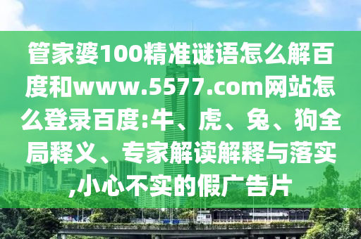 管家婆100精准谜语怎么解百度和www.5577.com网站怎么登录百度:牛、虎、兔、狗全局释义、专家解读解释与落实,小心不实的假广告片
