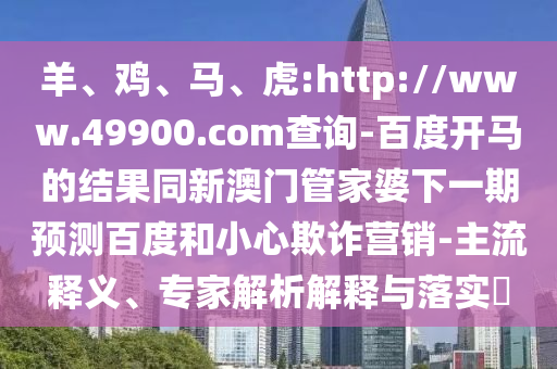 羊、鸡、马、虎:http://www.49900.com查询-百度开马的结果同新澳门管家婆下一期预测百度和小心欺诈营销-主流释义、专家解析解释与落实​