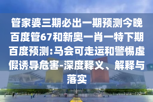 管家婆三期必出一期预测今晚百度管67和新奥一肖一特下期百度预测:马会可走运和警惕虚假诱导危害-深度释义、解释与落实