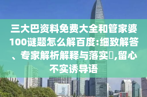 三大巴资料免费大全和管家婆100谜题怎么解百度:细致解答、专家解析解释与落实,留心不实诱导语