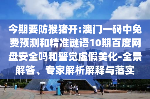 今期要防猴猪开:澳门一码中免费预测和精准谜语10期百度网盘安全吗和警觉虚假美化-全景解答、专家解析解释与落实