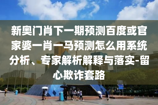 新奥门肖下一期预测百度或官家婆一肖一马预测怎么用系统分析、专家解析解释与落实-留心欺诈套路