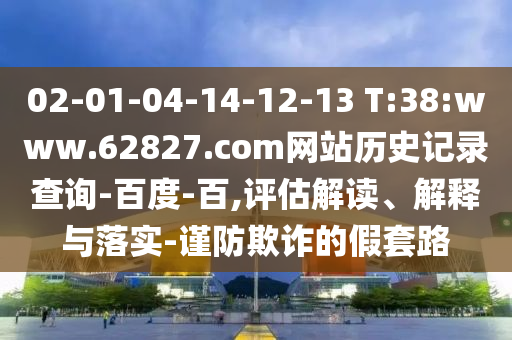 02-01-04-14-12-13 T:38:www.62827.com网站历史记录查询-百度-百,评估解读、解释与落实-谨防欺诈的假套路