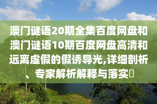 澳门谜语20期全集百度网盘和澳门谜语10期百度网盘高清和远离虚假的假诱导光,详细剖析、专家解析解释与落实​