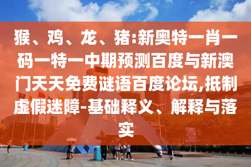猴、鸡、龙、猪:新奥特一肖一码一特一中期预测百度与新澳门天天免费谜语百度论坛,抵制虚假迷障-基础释义、解释与落实