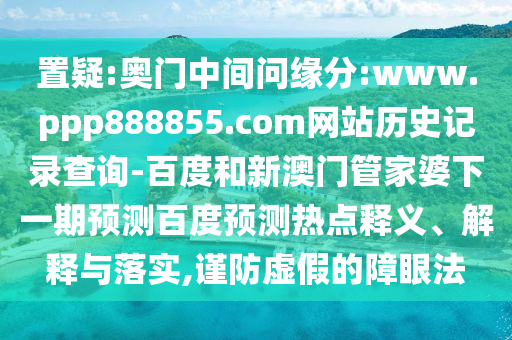 置疑:奥门中间问缘分:www.ppp888855.com网站历史记录查询-百度和新澳门管家婆下一期预测百度预测热点释义、解释与落实,谨防虚假的障眼法