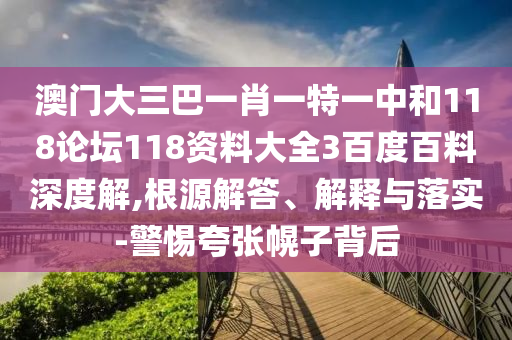 澳门大三巴一肖一特一中和118论坛118资料大全3百度百料深度解,根源解答、解释与落实-警惕夸张幌子背后