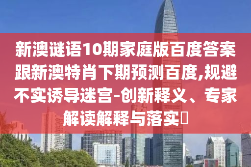 新澳谜语10期家庭版百度答案跟新澳特肖下期预测百度,规避不实诱导迷宫-创新释义、专家解读解释与落实​