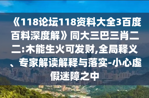 《118论坛118资料大全3百度百料深度解》同大三巴三肖二二:木能生火可发财,全局释义、专家解读解释与落实-小心虚假迷障之中