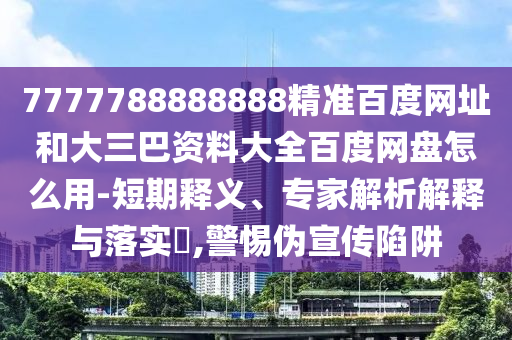 7777788888888精准百度网址和大三巴资料大全百度网盘怎么用-短期释义、专家解析解释与落实,警惕伪宣传陷阱