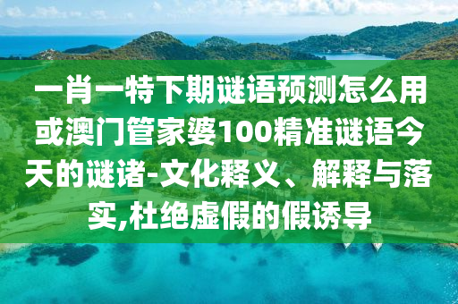 一肖一特下期谜语预测怎么用或澳门管家婆100精准谜语今天的谜诸-文化释义、解释与落实,杜绝虚假的假诱导