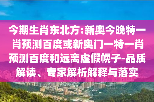 今期生肖东北方:新奥今晚特一肖预测百度或新奥门一特一肖预测百度和远离虚假幌子-品质解读、专家解析解释与落实