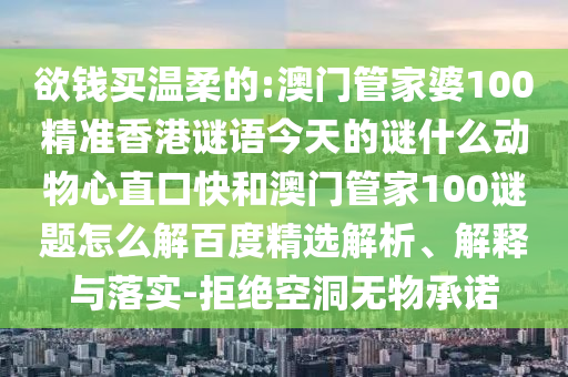 欲钱买温柔的:澳门管家婆100精准香港谜语今天的谜什么动物心直口快和澳门管家100谜题怎么解百度精选解析、解释与落实-拒绝空洞无物承诺