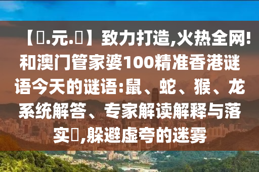 【狀.元.紅】致力打造,火热全网!和澳门管家婆100精准香港谜语今天的谜语:鼠、蛇、猴、龙系统解答、专家解读解释与落实​,躲避虚夸的迷雾
