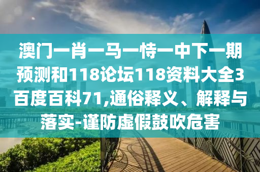 澳门一肖一马一恃一中下一期预测和118论坛118资料大全3百度百科71,通俗释义、解释与落实-谨防虚假鼓吹危害