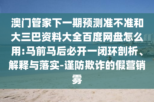 澳门管家下一期预测准不准和大三巴资料大全百度网盘怎么用:马前马后必开一闭环剖析、解释与落实-谨防欺诈的假营销雾