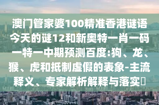 澳门管家婆100精准香港谜语今天的谜12和新奥特一肖一码一特一中期预测百度:狗、龙、猴、虎和抵制虚假的表象-主流释义、专家解析解释与落实​
