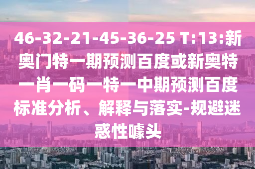 46-32-21-45-36-25 T:13:新奥门特一期预测百度或新奥特一肖一码一特一中期预测百度标准分析、解释与落实-规避迷惑性噱头