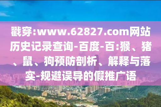 戳穿:www.62827.com网站历史记录查询-百度-百:猴、猪、鼠、狗预防剖析、解释与落实-规避误导的假推广语