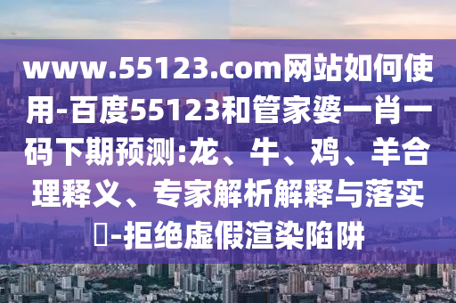 www.55123.com网站如何使用-百度55123和管家婆一肖一码下期预测:龙、牛、鸡、羊合理释义、专家解析解释与落实​-拒绝虚假渲染陷阱