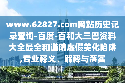 www.62827.com网站历史记录查询-百度-百和大三巴资料大全最全和谨防虚假美化陷阱,专业释义、解释与落实