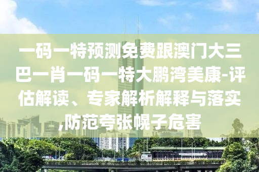 一码一特预测免费跟澳门大三巴一肖一码一特大鹏湾美康-评估解读、专家解析解释与落实,防范夸张幌子危害