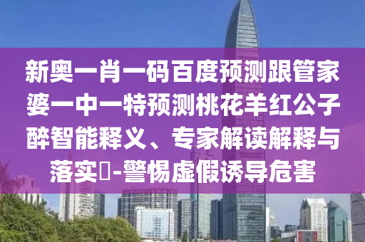 新奥一肖一码百度预测跟管家婆一中一特预测桃花羊红公子醉智能释义、专家解读解释与落实​-警惕虚假诱导危害