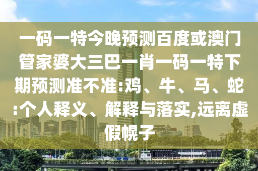 一码一特今晚预测百度或澳门管家婆大三巴一肖一码一特下期预测准不准:鸡、牛、马、蛇:个人释义、解释与落实,远离虚假幌子