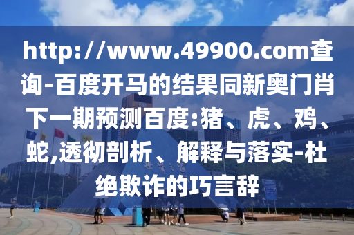http://www.49900.com查询-百度开马的结果同新奥门肖下一期预测百度:猪、虎、鸡、蛇,透彻剖析、解释与落实-杜绝欺诈的巧言辞