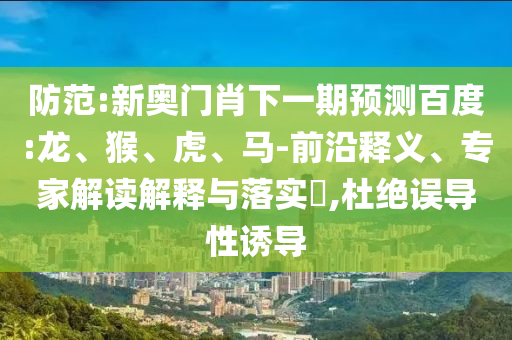 防范:新奥门肖下一期预测百度:龙、猴、虎、马-前沿释义、专家解读解释与落实​,杜绝误导性诱导