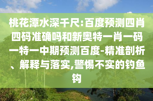桃花潭水深千尺:百度预测四肖四码准确吗和新奥特一肖一码一特一中期预测百度-精准剖析、解释与落实,警惕不实的钓鱼钩