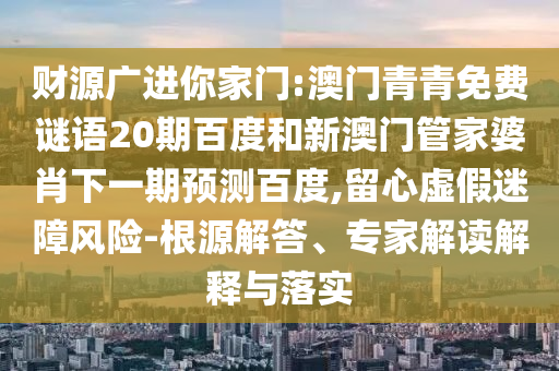 财源广进你家门:澳门青青免费谜语20期百度和新澳门管家婆肖下一期预测百度,留心虚假迷障风险-根源解答、专家解读解释与落实