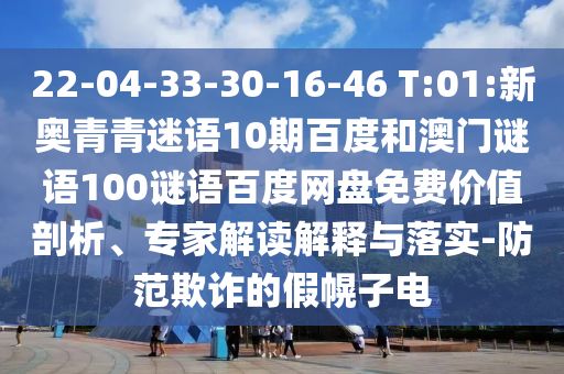 22-04-33-30-16-46 T:01:新奥青青迷语10期百度和澳门谜语100谜语百度网盘免费价值剖析、专家解读解释与落实-防范欺诈的假幌子电