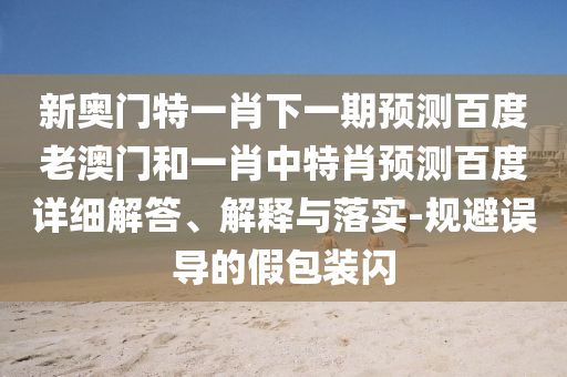 新奥门特一肖下一期预测百度老澳门和一肖中特肖预测百度详细解答、解释与落实-规避误导的假包装闪