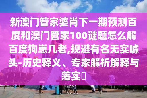 新澳门管家婆肖下一期预测百度和澳门管家100谜题怎么解百度狗崽几老,规避有名无实噱头-历史释义、专家解析解释与落实​