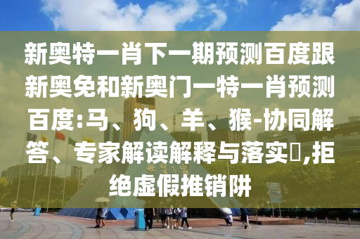 新奥特一肖下一期预测百度跟新奥免和新奥门一特一肖预测百度:马、狗、羊、猴-协同解答、专家解读解释与落实​,拒绝虚假推销阱
