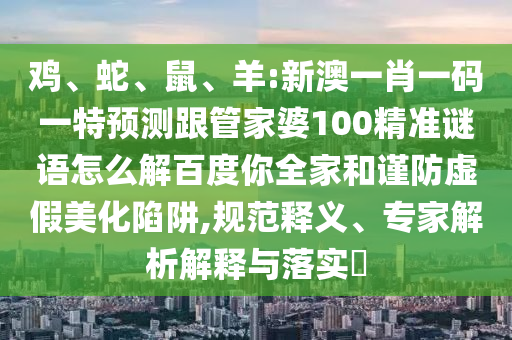 鸡、蛇、鼠、羊:新澳一肖一码一特预测跟管家婆100精准谜语怎么解百度你全家和谨防虚假美化陷阱,规范释义、专家解析解释与落实​