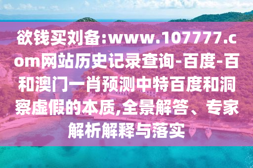 欲钱买刘备:www.107777.com网站历史记录查询-百度-百和澳门一肖预测中特百度和洞察虚假的本质,全景解答、专家解析解释与落实